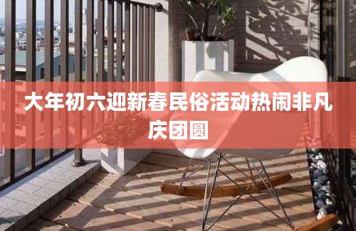 大年初六迎新春民俗活动热闹非凡庆团圆