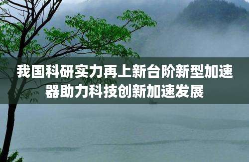 我国科研实力再上新台阶新型加速器助力科技创新加速发展