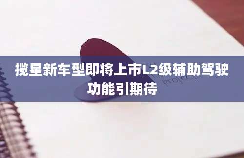 揽星新车型即将上市L2级辅助驾驶功能引期待