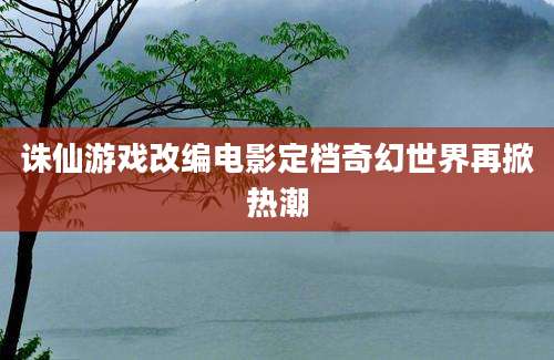 诛仙游戏改编电影定档奇幻世界再掀热潮