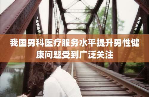我国男科医疗服务水平提升男性健康问题受到广泛关注