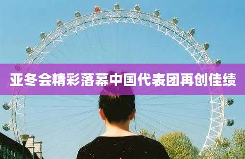 亚冬会精彩落幕中国代表团再创佳绩