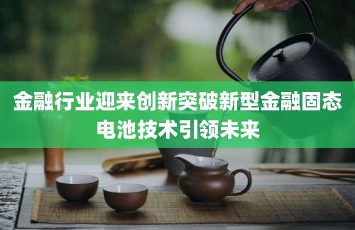 金融行业迎来创新突破新型金融固态电池技术引领未来