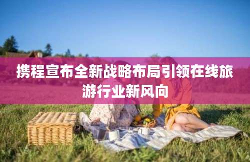 携程宣布全新战略布局引领在线旅游行业新风向