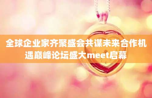 全球企业家齐聚盛会共谋未来合作机遇巅峰论坛盛大meet启幕