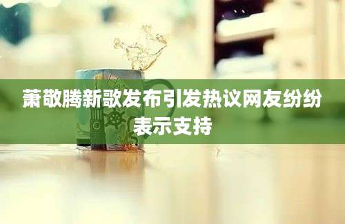 萧敬腾新歌发布引发热议网友纷纷表示支持