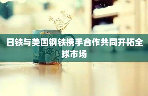 日铁与美国钢铁携手合作共同开拓全球市场