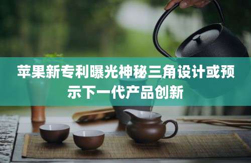 苹果新专利曝光神秘三角设计或预示下一代产品创新