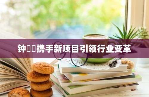 钟睒睒携手新项目引领行业变革