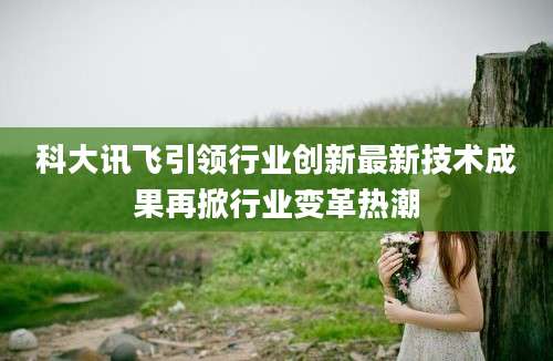 科大讯飞引领行业创新最新技术成果再掀行业变革热潮