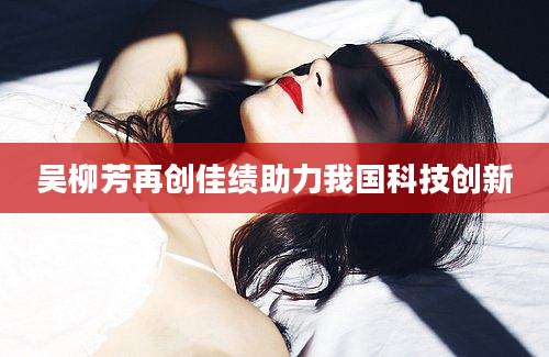 吴柳芳再创佳绩助力我国科技创新