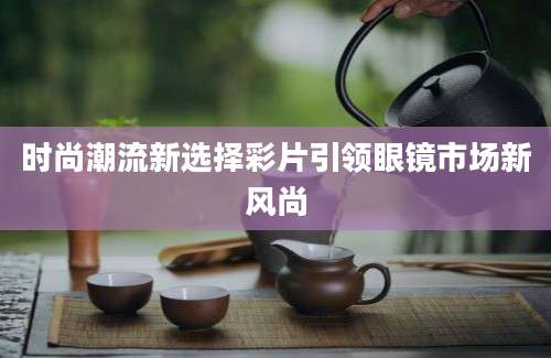 时尚潮流新选择彩片引领眼镜市场新风尚