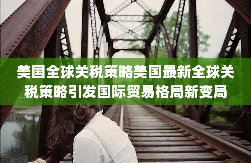 美国全球关税策略美国最新全球关税策略引发国际贸易格局新变局