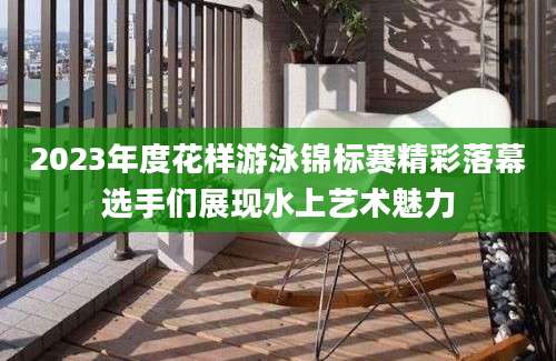 2023年度花样游泳锦标赛精彩落幕选手们展现水上艺术魅力