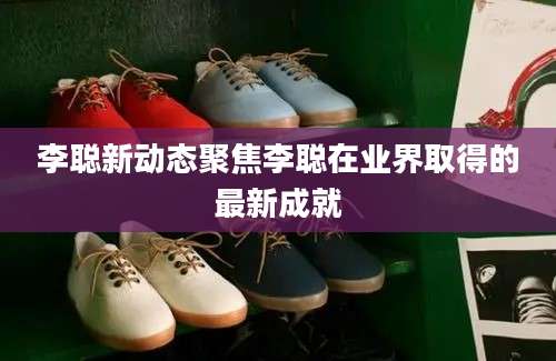 李聪新动态聚焦李聪在业界取得的最新成就