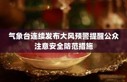 气象台连续发布大风预警提醒公众注意安全防范措施