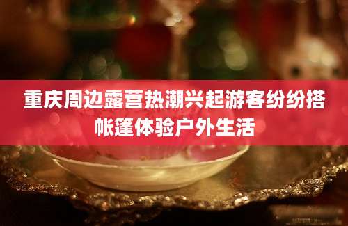 重庆周边露营热潮兴起游客纷纷搭帐篷体验户外生活