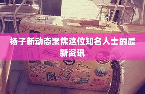 杨子新动态聚焦这位知名人士的最新资讯