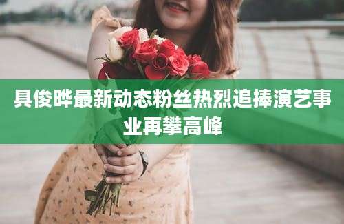 具俊晔最新动态粉丝热烈追捧演艺事业再攀高峰