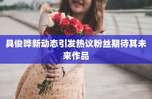 具俊晔新动态引发热议粉丝期待其未来作品