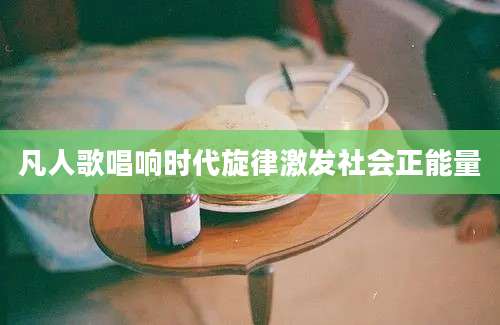 凡人歌唱响时代旋律激发社会正能量