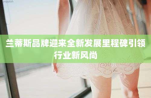兰蒂斯品牌迎来全新发展里程碑引领行业新风尚