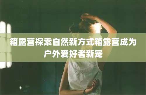 箱露营探索自然新方式箱露营成为户外爱好者新宠