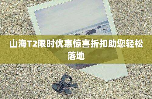 山海T2限时优惠惊喜折扣助您轻松落地