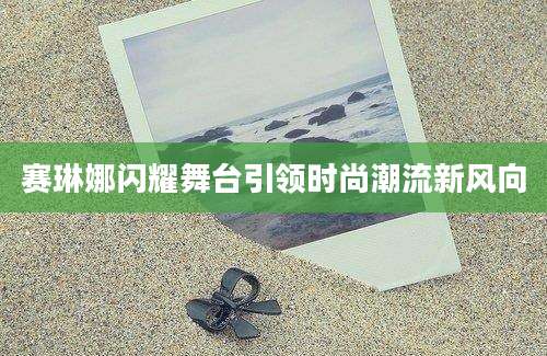 赛琳娜闪耀舞台引领时尚潮流新风向