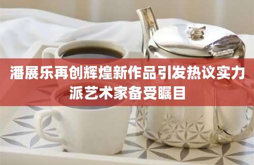 潘展乐再创辉煌新作品引发热议实力派艺术家备受瞩目