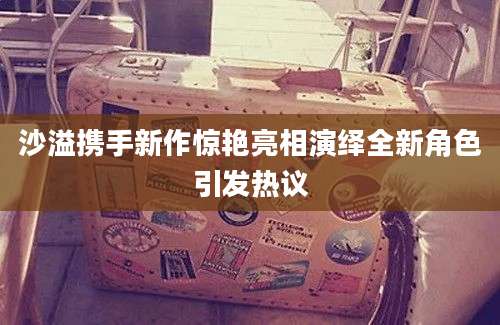 沙溢携手新作惊艳亮相演绎全新角色引发热议