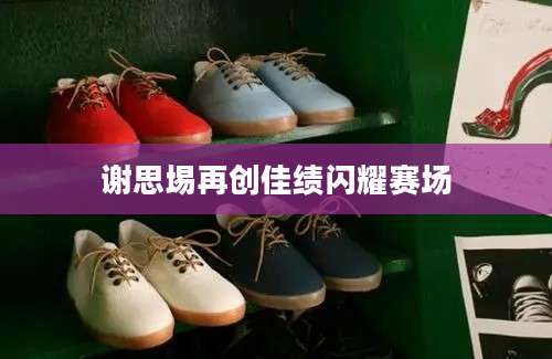 谢思埸再创佳绩闪耀赛场