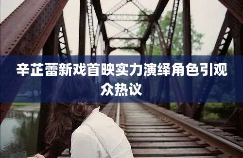 辛芷蕾新戏首映实力演绎角色引观众热议