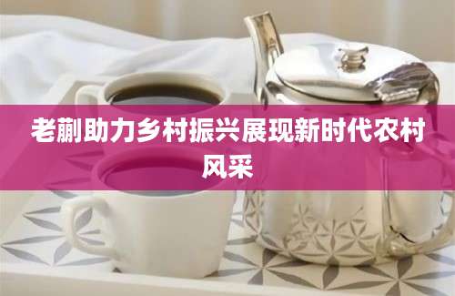 老蒯助力乡村振兴展现新时代农村风采