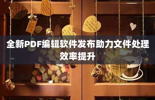 全新PDF编辑软件发布助力文件处理效率提升