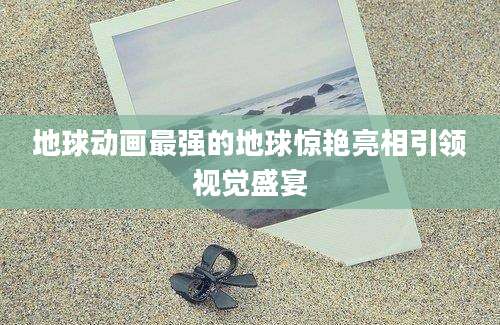 地球动画最强的地球惊艳亮相引领视觉盛宴