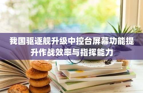 我国驱逐舰升级中控台屏幕功能提升作战效率与指挥能力
