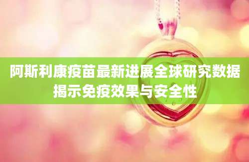 阿斯利康疫苗最新进展全球研究数据揭示免疫效果与安全性