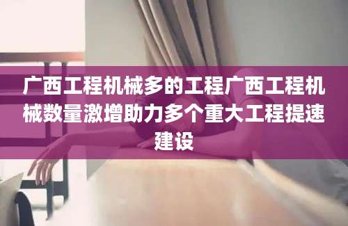 广西工程机械多的工程广西工程机械数量激增助力多个重大工程提速建设