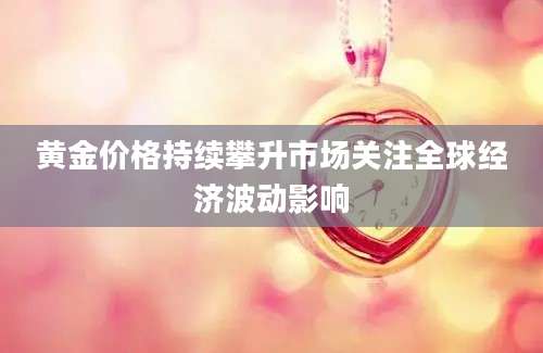 黄金价格持续攀升市场关注全球经济波动影响