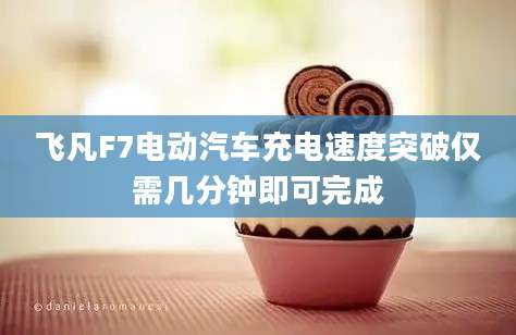 飞凡F7电动汽车充电速度突破仅需几分钟即可完成