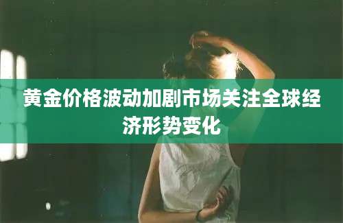 黄金价格波动加剧市场关注全球经济形势变化
