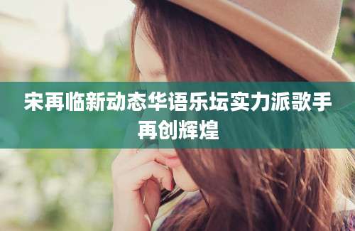 宋再临新动态华语乐坛实力派歌手再创辉煌