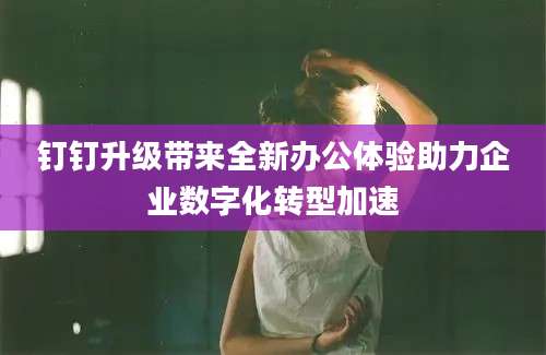 钉钉升级带来全新办公体验助力企业数字化转型加速