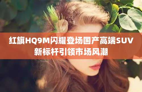 红旗HQ9M闪耀登场国产高端SUV新标杆引领市场风潮