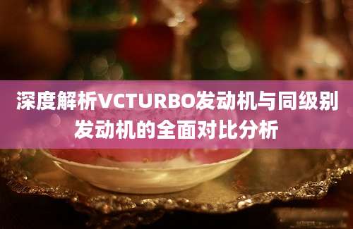 深度解析VCTURBO发动机与同级别发动机的全面对比分析