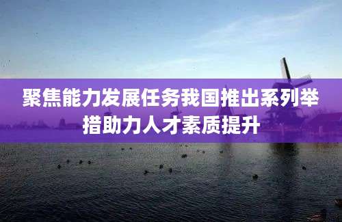 聚焦能力发展任务我国推出系列举措助力人才素质提升