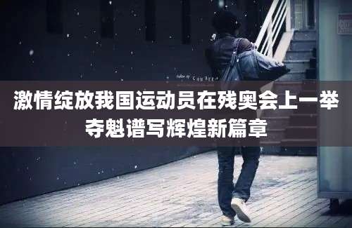 激情绽放我国运动员在残奥会上一举夺魁谱写辉煌新篇章