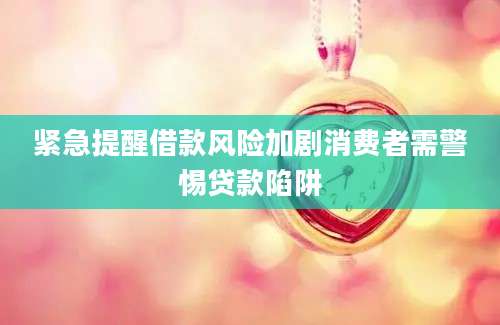 紧急提醒借款风险加剧消费者需警惕贷款陷阱
