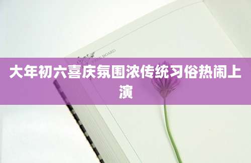 大年初六喜庆氛围浓传统习俗热闹上演